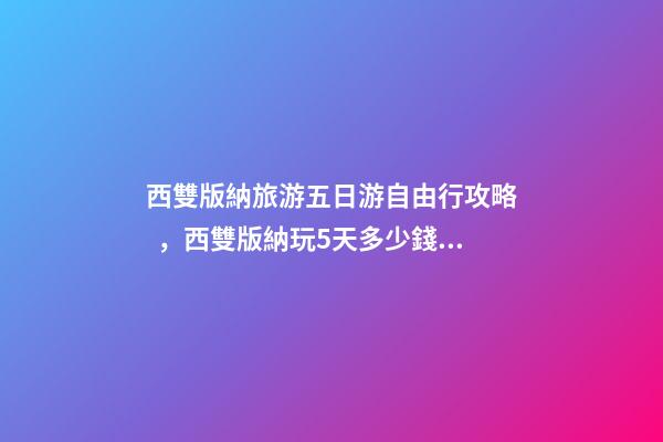 西雙版納旅游五日游自由行攻略，西雙版納玩5天多少錢，親身經(jīng)歷